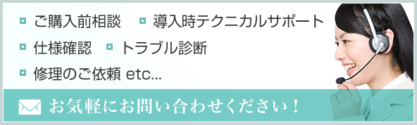 お気軽にお問い合わせください！　ご購入前相談　導入時テクニカルサポート　仕様確認　トラブル診断　修理のご依頼 etc...